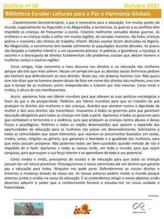 12
Continua…
DeClara nº 58 Outubro 2022
Biblioteca Escolar: Leituras para a Paz e Harmonia Globais
…Excelentíssimo Secretário-Geral, a paz é necessária para a educação. Em muitas partes do
mundo, especialmente no Paquistão e no Afeganistão, o terrorismo, as guerras e os conflitos têm
impedido as crianças de frequentar a escola. Estamos realmente cansados destas guerras. As
mulheres e as crianças estão a sofrer em muitas regiões, de variadas maneiras. Na Índia, crianças
pobres e inocentes são vítimas de trabalho infantil. Muitas escolas foram destruídas na Nigéria.
No Afeganistão, o extremismo tem levado sofrimento às populações durante décadas. As jovens
são forçadas a trabalho infantil e a um casamento precoce. A pobreza, a ignorância, a injustiça, o
racismo e o desrespeito de direitos fundamentais são problemas cruciais que afetam homens e
mulheres nestas e noutras regiões.
Caros amigos, hoje concentro o meu discurso nos direitos e na educação das mulheres
porque são elas que mais sofrem. Houve um tempo em que as ativistas sociais femininas pediam
aos homens que defendessem os seus direitos. Desta vez, nós próprias faremos isso. Não quero
com isto dizer que os homens devem deixar de falar em nome dos direitos das mulheres, mas sim
que é tempo de as mulheres serem independentes e lutarem por elas mesmas. Caras irmãs e
irmãos, é altura de nos manifestarmos.
Assim, apelamos hoje aos líderes mundiais para que alterem as suas políticas estratégicas a
favor da paz e da prosperidade. Pedimos aos líderes mundiais para que os tratados de paz
protejam os direitos das mulheres e das crianças. Acordos que atentem contra a dignidade da
mulher e dos seus direitos são inaceitáveis. Invocamos a todos os governos para que garantam
educação obrigatória para todas as crianças em toda a parte. Apelamos a todos os governos para
que combatam o terrorismo e a violência, para que protejam as crianças contra abusos e danos
físicos e psicológicos. Pedimos a todas as nações desenvolvidas que apoiem a expansão das
oportunidades de educação para as mulheres nos países em desenvolvimento. Solicitamos a
todas as comunidades que sejam tolerantes, que rejeitem os preconceitos baseados em castas,
credos, seitas, religiões ou género, que garantam a liberdade e a igualdade das mulheres, para
que estas possam prosperar. Não podemos todos ser bem-sucedidos quando metade de nós é
impedida de o fazer. Apelamos a todas as nossas irmãs, em todo o mundo, para que sejam
corajosas, para que ouçam a sua força interior e se apercebam de todo o seu potencial.
Caros irmãos e irmãs, precisamos de escolas e de educação para que todas as crianças
possam ter um futuro promissor. Prosseguiremos a nossa caminhada até um destino que garanta
paz e educação para todos. Ninguém nos pode parar. Defenderemos os nossos direitos e
traremos a mudança através da nossa voz. As nossas palavras podem mudar o mundo porque
estamos juntos e unidos na causa da educação. E se pretendemos atingir o nosso objetivo, então
devemos adquirir o poder que o conhecimento fornece e escudar-nos na nossa unidade e
fraternidade.
 
