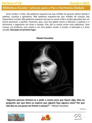 13
Continua…
DeClara nº 58 Outubro 2022
Biblioteca Escolar: Leituras para a Paz e Harmonia Globais
Caros irmãos e irmãs, não podemos esquecer-nos que milhões de pessoas sofrem devido à
pobreza, injustiça e ignorância. Não podemos esquecer-nos que milhões de crianças não
frequentam a escola. Não podemos esquecer-nos que as nossas irmãs e irmãos aguardam por um
futuro promissor e pacífico. Travemos, pois, uma luta global contra a iliteracia, a pobreza e o
terrorismo, e peguemos em livros e canetas. Eles são as nossas armas mais poderosas. Uma
criança, um professor, uma caneta e um livro podem mudar o mundo. A educação é a única
solução. Educação em primeiro lugar.
Malala Yousafzai
“Algumas pessoas limitam-se a pedir a outras para que façam algo. Mas eu
pergunto: por que devo eu esperar que alguém faça alguma coisa? Por que
não dou eu um passo em frente e avanço?” – Malala Yousafzai
 