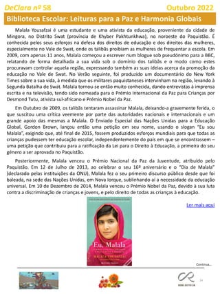 14
Continua…
DeClara nº 58 Outubro 2022
Biblioteca Escolar: Leituras para a Paz e Harmonia Globais
Malala Yousafzai é uma estudante e uma ativista da educação, proveniente da cidade de
Mingora, no Distrito Swat (província de Khyber Pakhtunkhwa), no noroeste do Paquistão. É
conhecida pelos seus esforços na defesa dos direitos de educação e dos direitos das mulheres,
especialmente no Vale de Swat, onde os talibãs proibiam as mulheres de frequentar a escola. Em
2009, com apenas 11 anos, Malala começou a escrever num blogue sob pseudónimo para a BBC,
relatando de forma detalhada a sua vida sob o domínio dos talibãs e o modo como estes
procuravam controlar aquela região, expressando também as suas ideias acerca da promoção da
educação no Vale de Swat. No Verão seguinte, foi produzido um documentário do New York
Times sobre a sua vida, à medida que os militares paquistaneses intervinham na região, levando à
Segunda Batalha de Swat. Malala tornou-se então muito conhecida, dando entrevistas à imprensa
escrita e na televisão, tendo sido nomeada para o Prémio Internacional da Paz para Crianças por
Desmond Tutu, ativista sul-africano e Prémio Nobel da Paz.
Em Outubro de 2009, os talibãs tentaram assassinar Malala, deixando-a gravemente ferida, o
que suscitou uma crítica veemente por parte das autoridades nacionais e internacionais e um
grande apoio das mesmas a Malala. O Enviado Especial das Nações Unidas para a Educação
Global, Gordon Brown, lançou então uma petição em seu nome, usando o slogan “Eu sou
Malala”, exigindo que, até final de 2015, fossem produzidos esforços mundiais para que todas as
crianças pudessem ter educação escolar, independentemente do país em que se encontrassem –
uma petição que contribuiu para a ratificação da Lei para o Direito à Educação, a primeira do seu
género a ser aprovada no Paquistão.
Posteriormente, Malala venceu o Prémio Nacional da Paz da Juventude, atribuído pelo
Paquistão. Em 12 de Julho de 2013, ao celebrar o seu 16º aniversário e o “Dia de Malala”
(declarado pelas instituições da ONU), Malala fez o seu primeiro discurso público desde que foi
baleada, na sede das Nações Unidas, em Nova Iorque, sublinhando aí a necessidade da educação
universal. Em 10 de Dezembro de 2014, Malala venceu o Prémio Nobel da Paz, devido à sua luta
contra a discriminação de crianças e jovens, e pelo direito de todas as crianças à educação.
Ler mais aqui
 