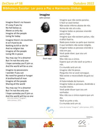 15
Continua…
DeClara nº 58 Outubro 2022
Biblioteca Escolar: Ler para a Paz e Harmonia Globais
Imagine
John Lennon
Imagine there's no heaven
It's easy if you try
No hell below us
Above us only sky
Imagine all the people
Living for today
Imagine there's no countries
It isn't hard to do
Nothing to kill or die for
And no religion too
Imagine all the people
Living life in peace
You may say I'm a dreamer
But I'm not the only one
I hope someday you'll join us
And the world will be as one
Imagine no possessions
I wonder if you can
No need for greed or hunger
A brotherhood of man
Imagine all the people
Sharing all the world
You may say I'm a dreamer
But I'm not the only one
I hope someday you'll join us
And the world will live as one
Letra da música "Imagine",
John Lennon, 1971
Imagine que não exista paraíso.
E fácil se você tentar.
Não existe inferno abaixo de nós.
Acima de nós só o céu.
Imagine todas as pessoas vivendo
para o hoje.
Imagine que não existem países, não
é difícil fazê-lo.
Nada para matar ou pelo que morrer.
E que também não existe religião.
Imagine todas as pessoas vivendo a
vida em paz.
Você pode dizer; que sou um
sonhador.
Mas não sou o único.
Espero que um dia você se junte a
nós.
E o mundo será um só.
Imagine não há posse.
Pergunto-me se você consegue.
Não existe a necessidade da gula ou
fome.
A fraternidade do homem.
Imagine todas as pessoas, dividindo o
mundo inteiro.
Você pode disser que sou um
sonhador.
Mas não sou o único espero que um
dia.
Você se junte a nós.
E o mundo será um só.
Letra da música "Imagine", John Lennon, 1971
Ouvir aqui
 