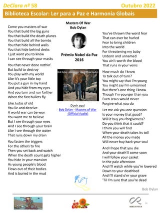 16
DeClara nº 58 Outubro 2022
Biblioteca Escolar: Ler para a Paz e Harmonia Globais
Masters Of War
Bob Dylan
Come you masters of war
You that build the big guns
You that build the death planes
You that build all the bombs
You that hide behind walls
You that hide behind desks
I just want you to know
I can see through your masks
You that never done nothin'
But build to destroy
You play with my world
Like it's your little toy
You put a gun in my hand
And you hide from my eyes
And you turn and run farther
When the fast bullets fly
Like Judas of old
You lie and deceive
A world war can be won
You want me to believe
But I see through your eyes
And I see through your brain
Like I see through the water
That runs down my drain
You fasten the triggers
For the others to fire
Then you set back and watch
When the death count gets higher
You hide in your mansion
As young people's blood
Flows out of their bodies
And is buried in the mud
You've thrown the worst fear
That can ever be hurled
Fear to bring children
Into the world
For threatening my baby
Unborn and unnamed
You ain't worth the blood
That runs in your veins
How much do I know
To talk out of turn?
You might say that I'm young
You might say I'm unlearned
But there's one thing I know
Though I'm younger than you
Even Jesus would never
Forgive what you do
Let me ask you one question
Is your money that good?
Will it buy you forgiveness?
Do you think that it could?
I think you will find
When your death takes its toll
All the money you made
Will never buy back your soul
And I hope that you die
And your death'll come soon
I will follow your casket
In the pale afternoon
And I'll watch while you're lowered
Down to your deathbed
And I'll stand o'er your grave
'Til I'm sure that you're dead
Bob Dylan
Prémio Nobel da Paz
2016
Ouvir aqui
Bob Dylan - Masters of War
(Official Audio)
 