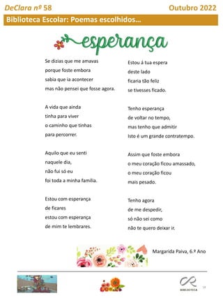 18
Biblioteca Escolar: Poemas escolhidos…
DeClara nº 58 Outubro 2022
Se dizias que me amavas
porque foste embora
sabia que ia acontecer
mas não pensei que fosse agora.
A vida que ainda
tinha para viver
o caminho que tinhas
para percorrer.
Aquilo que eu senti
naquele dia,
não fui só eu
foi toda a minha família.
Estou com esperança
de ficares
estou com esperança
de mim te lembrares.
Estou á tua espera
deste lado
ficaria tão feliz
se tivesses ficado.
Tenho esperança
de voltar no tempo,
mas tenho que admitir
Isto é um grande contratempo.
Assim que foste embora
o meu coração ficou amassado,
o meu coração ficou
mais pesado.
Tenho agora
de me despedir,
só não sei como
não te quero deixar ir.
Margarida Paiva, 6.º Ano
 