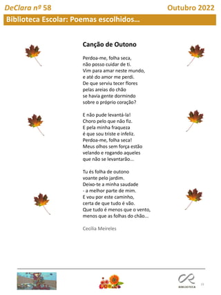19
Biblioteca Escolar: Poemas escolhidos…
DeClara nº 58 Outubro 2022
Canção de Outono
Perdoa-me, folha seca,
não posso cuidar de ti.
Vim para amar neste mundo,
e até do amor me perdi.
De que serviu tecer flores
pelas areias do chão
se havia gente dormindo
sobre o próprio coração?
E não pude levantá-la!
Choro pelo que não fiz.
E pela minha fraqueza
é que sou triste e infeliz.
Perdoa-me, folha seca!
Meus olhos sem força estão
velando e rogando aqueles
que não se levantarão...
Tu és folha de outono
voante pelo jardim.
Deixo-te a minha saudade
- a melhor parte de mim.
E vou por este caminho,
certa de que tudo é vão.
Que tudo é menos que o vento,
menos que as folhas do chão...
Cecília Meireles
 