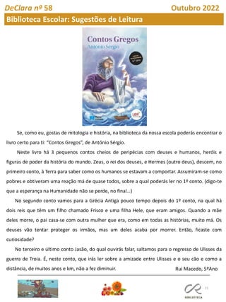 21
DeClara nº 58 Outubro 2022
Biblioteca Escolar: Sugestões de Leitura
Se, como eu, gostas de mitologia e história, na biblioteca da nossa escola poderás encontrar o
livro certo para ti: “Contos Gregos”, de António Sérgio.
Neste livro há 3 pequenos contos cheios de peripécias com deuses e humanos, heróis e
figuras de poder da história do mundo. Zeus, o rei dos deuses, e Hermes (outro deus), descem, no
primeiro conto, à Terra para saber como os humanos se estavam a comportar. Assumiram-se como
pobres e obtiveram uma reação má de quase todos, sobre a qual poderás ler no 1º conto. (digo-te
que a esperança na Humanidade não se perde, no final…)
No segundo conto vamos para a Grécia Antiga pouco tempo depois do 1º conto, na qual há
dois reis que têm um filho chamado Frisco e uma filha Hele, que eram amigos. Quando a mãe
deles morre, o pai casa-se com outra mulher que era, como em todas as histórias, muito má. Os
deuses vão tentar proteger os irmãos, mas um deles acaba por morrer. Então, ficaste com
curiosidade?
No terceiro e último conto Jasão, do qual ouvirás falar, saltamos para o regresso de Ulisses da
guerra de Troia. É, neste conto, que irás ler sobre a amizade entre Ulisses e o seu cão e como a
distância, de muitos anos e km, não a fez diminuir. Rui Macedo, 5ºAno
 