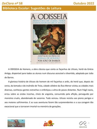 22
DeClara nº 58 Outubro 2022
Biblioteca Escolar: Sugestões de Leitura
A ODISSEIA de Homero, a obra clássica que conta as façanhas de Ulisses, herói da Grécia
Antiga, disponível para todos os alunos num discurso acessível e divertido, adaptada por João
de Barros.
A gloriosa história de Ulisses do homem de mil façanhas e ardis, do herói que, depois do
cerco, da tomada e do incêndio de Troia, cidade célebre da Ásia Menor visitou as cidades mais
diversas, conheceu gentes estranhas e enfeitiçou a alma de povos distantes. Num frágil navio,
errou sobre as ondas incertas, cheio de angústia, consumido pela aflição, perseguido por
monstros cruéis, abandonado de socorros. Tudo venceu. Ulisses resistiu aos piores perigos e
aos maiores sofrimentos. E as suas aventuras foram tão surpreendentes e a sua coragem tão
excecional que o tornaram imortal na memória de gerações.
 