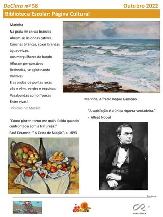 27
Continua…
DeClara nº 58 Outubro 2022
Biblioteca Escolar: Página Cultural
Marinha
Na praia de coisas brancas
Abrem-se às ondas cativas
Conchas brancas, coxas brancas
águas-vivas.
Aos mergulhares do bando
Afloram perspectivas
Redondas, se aglutinando
Volitivas.
E as ondas de pontas roxas
vão e vêm, verdes e esquivas
Vagabundas como frouxas
Entre vivas!
Vinicius de Moraes
Marinha, Alfredo Roque Gameiro
“Como pintor, torno-me mais lúcido quando
confrontado com a Natureza.”
Paul Cézanne, " A Cesta de Maçãs", c. 1893
"A satisfação é a única riqueza verdadeira."
- Alfred Nobel
 