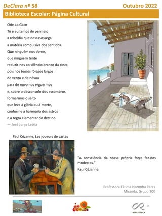 28
Professora Fátima Noronha Peres
Miranda, Grupo 300
DeClara nº 58 Outubro 2022
Biblioteca Escolar: Página Cultural
Ode ao Gato
Tu e eu temos de permeio
a rebeldia que desassossega,
a matéria compulsiva dos sentidos.
Que ninguém nos dome,
que ninguém tente
reduzir-nos ao silêncio branco da cinza,
pois nós temos fôlegos largos
de vento e de névoa
para de novo nos erguermos
e, sobre o desconsolo dos escombros,
formarmos o salto
que leva à glória ou à morte,
conforme a harmonia dos astros
e a regra elementar do destino.
― José Jorge Letria
Paul Cézanne, Les joueurs de cartes
"A consciência da nossa própria força faz-nos
modestos."
Paul Cézanne
 