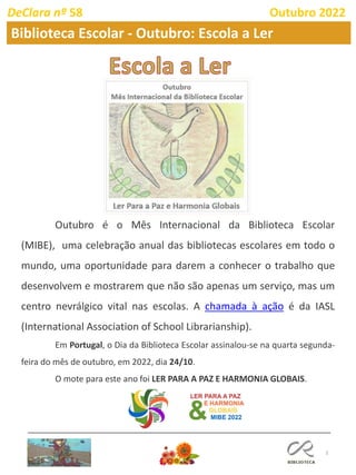 3
Outubro é o Mês Internacional da Biblioteca Escolar
(MIBE), uma celebração anual das bibliotecas escolares em todo o
mundo, uma oportunidade para darem a conhecer o trabalho que
desenvolvem e mostrarem que não são apenas um serviço, mas um
centro nevrálgico vital nas escolas. A chamada à ação é da IASL
(International Association of School Librarianship).
Em Portugal, o Dia da Biblioteca Escolar assinalou-se na quarta segunda-
feira do mês de outubro, em 2022, dia 24/10.
O mote para este ano foi LER PARA A PAZ E HARMONIA GLOBAIS.
DeClara nº 58 Outubro 2022
Biblioteca Escolar - Outubro: Escola a Ler
 