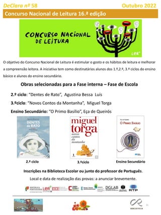 31
DeClara nº 58 Outubro 2022
Concurso Nacional de Leitura 16.ª edição
Obras selecionadas para a Fase interna – Fase de Escola
2.º ciclo: “Dentes de Rato”, Agustina Bessa Luís
3.ºciclo: “Novos Contos da Montanha”, Miguel Torga
Ensino Secundário: “O Primo Basílio”, Eça de Queirós
2.º ciclo 3.ºciclo Ensino Secundário
Inscrições na Biblioteca Escolar ou junto do professor de Português.
Local e data de realização das provas: a anunciar brevemente.
O objetivo do Concurso Nacional de Leitura é estimular o gosto e os hábitos de leitura e melhorar
a compreensão leitora. A iniciativa tem como destinatários alunos dos 1.º,2.º, 3.º ciclos do ensino
básico e alunos do ensino secundário.
 