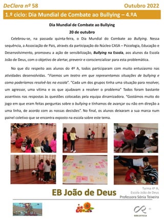 35
DeClara nº 58 Outubro 2022
1.º ciclo: Dia Mundial de Combate ao Bullying – 4.ºA
FL FL
Dia Mundial de Combate ao Bullying
20 de outubro
Celebrou-se, na passada quinta-feira, o Dia Mundial do Combate ao Bullying. Nessa
sequência, a Associação de Pais, através da participação do Núcleo CASA – Psicologia, Educação e
Desenvolvimento, promoveu a ação de sensibilização, Bullying na Escola, aos alunos da Escola
João de Deus, com o objetivo de alertar, prevenir e consciencializar para esta problemática.
No que diz respeito aos alunos do 4º A, todos participaram com muito entusiasmo nas
atividades desenvolvidas. “Fizemos um teatro em que representamos situações de bullying e
como poderíamos resolvê-las na escola”. “Cada um dos grupos tinha uma situação para resolver,
um agressor, uma vítima e os que ajudavam a resolver o problema” Todos foram bastante
assertivos nas respostas às questões colocadas pela equipa dinamizadora. “Gostámos muito do
jogo em que eram feitas perguntas sobre o bullying e tínhamos de avançar ou não em direção a
uma linha, de acordo com as nossas decisões”. No final, os alunos deixaram a sua marca num
painel coletivo que se encontra exposto na escola sobre este tema.
Turma 4º A,
Escola João de Deus
Professora Sónia Teixeira
 
