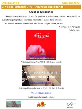 48
DeClara nº 58 Outubro 2022
3.º ciclo: Português 7.ºB – Anúncios publicitários
Anúncios publicitários
Na disciplina de Português, 7º ano, foi solicitado aos alunos que criassem textos /anúncios
publicitários para produtos inusitados, no âmbito do estudo desta temática.
Eis dois dos trabalhos apresentados pela Ava e o Gonçalo Kohler, do 7º B.
A professora de Português
Carla Sampaio
Anúncio publicitário, Ava, nº2 7.ºB - EBS Clara de Resende
Anúncio publicitário, Gonçalo, nº 9, 7.ºB - EBS Clara de Resende
Ver em Blogue Biblioteca
Ver aqui
https://youtu.be/VaBWM2L20vY
Ver aqui
https://youtu.be/RKKRTCzsado
Parabéns aos alunos pelas criações
 
