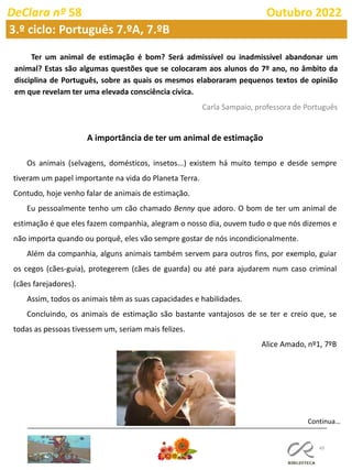 49
DeClara nº 58 Outubro 2022
3.º ciclo: Português 7.ºA, 7.ºB
Ter um animal de estimação é bom? Será admissível ou inadmissível abandonar um
animal? Estas são algumas questões que se colocaram aos alunos do 7º ano, no âmbito da
disciplina de Português, sobre as quais os mesmos elaboraram pequenos textos de opinião
em que revelam ter uma elevada consciência cívica.
Carla Sampaio, professora de Português
A importância de ter um animal de estimação
Os animais (selvagens, domésticos, insetos...) existem há muito tempo e desde sempre
tiveram um papel importante na vida do Planeta Terra.
Contudo, hoje venho falar de animais de estimação.
Eu pessoalmente tenho um cão chamado Benny que adoro. O bom de ter um animal de
estimação é que eles fazem companhia, alegram o nosso dia, ouvem tudo o que nós dizemos e
não importa quando ou porquê, eles vão sempre gostar de nós incondicionalmente.
Além da companhia, alguns animais também servem para outros fins, por exemplo, guiar
os cegos (cães-guia), protegerem (cães de guarda) ou até para ajudarem num caso criminal
(cães farejadores).
Assim, todos os animais têm as suas capacidades e habilidades.
Concluindo, os animais de estimação são bastante vantajosos de se ter e creio que, se
todas as pessoas tivessem um, seriam mais felizes.
Alice Amado, nº1, 7ºB
Continua…
 