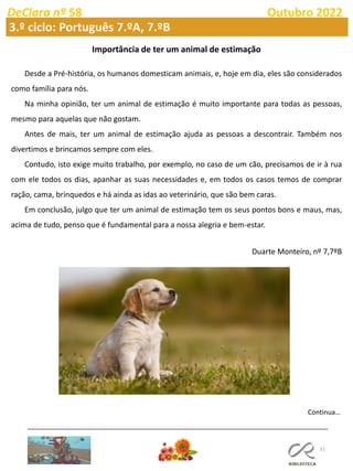 51
DeClara nº 58 Outubro 2022
Importância de ter um animal de estimação
Desde a Pré-história, os humanos domesticam animais, e, hoje em dia, eles são considerados
como família para nós.
Na minha opinião, ter um animal de estimação é muito importante para todas as pessoas,
mesmo para aquelas que não gostam.
Antes de mais, ter um animal de estimação ajuda as pessoas a descontrair. Também nos
divertimos e brincamos sempre com eles.
Contudo, isto exige muito trabalho, por exemplo, no caso de um cão, precisamos de ir à rua
com ele todos os dias, apanhar as suas necessidades e, em todos os casos temos de comprar
ração, cama, brinquedos e há ainda as idas ao veterinário, que são bem caras.
Em conclusão, julgo que ter um animal de estimação tem os seus pontos bons e maus, mas,
acima de tudo, penso que é fundamental para a nossa alegria e bem-estar.
Duarte Monteiro, nº 7,7ºB
3.º ciclo: Português 7.ºA, 7.ºB
Continua…
 