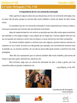 52
DeClara nº 58 Outubro 2022
A Importância de ter um animal de estimação
Toda a gente em alguma altura da sua vida pensou em ter um animal de estimação, mas
às vezes não dá jeito, porque os animais dão muito trabalho e temos de deixar de fazer certas
coisas.
Eu considero que ter um animal de estimação é muito importante por imensas razões e
creio que as pessoas com animais são normalmente mais felizes.
Após ter experienciado ter um animal, eu percebo que eles dão muito apoio emocional,
por exemplo, é uma alegria chegar a casa, depois de um longo dia, e termos alguém feliz por nos
ver, ou quando nos estamos a sentir mais em baixo e o nosso animal nos vem fazer companhia.
Os animais também ajudam a sentirmo-nos mais seguros, quando estamos sozinhos ou
andamos na rua à noite. Se temos um cão grande, por exemplo, nós normalmente sentimos mais
à-vontade, ou, se vivemos sozinhos, ter um cão ao nosso lado ajuda sempre a sentirmo-nos mais
protegidos.
Mas não nos esqueçamos que os animais também dão muito trabalho, pois temos de
limpar o que eles sujam, alimentá-los, educá-los, etc.
Para terminar, julgo que um animal de estimação faz bem a toda a gente, por isso
aconselho todas as pessoas a adotarem um.
Luísa Ribeiro, nº 16, 7ºB
A professora de Português:
Carla Sampaio
3.º ciclo: Português 7.ºA, 7.ºB
 