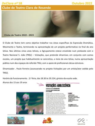 56
DeClara nº 58 Outubro 2022
Clube de Teatro Clara de Resende
Clube de Teatro 2022 - 2023
O Clube de Teatro tem como objetivo trabalhar nas áreas específicas da Expressão Dramática,
Movimento e Teatro, terminando na apresentação de um projeto performativo no final do ano
letivo. Nos últimos cinco anos letivos, o Agrupamento esteve envolvido num protocolo com o
Teatro Nacional S. João (TNSJ) – Visitações, que pretende dinamizar, em conjunto com outras
escolas, um projeto que habitualmente se concretiza, a meio do ano letivo, numa apresentação
pública num dos espaços do referido TNSJ, com o apoio de profissionais dessa estrutura.
Dinamizador . Paulo Ferreira (assessorado no projeto Visitações por um artista/ator cedido pelo
TNSJ).
Horário de funcionamento . 3.ª feira, das 18.30 às 20.15H, ginásio da escola sede.
Alunos dos 13 aos 19 anos
 