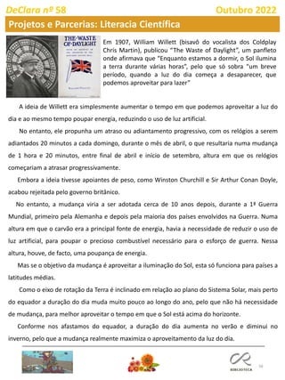 58
DeClara nº 58 Outubro 2022
A ideia de Willett era simplesmente aumentar o tempo em que podemos aproveitar a luz do
dia e ao mesmo tempo poupar energia, reduzindo o uso de luz artificial.
No entanto, ele propunha um atraso ou adiantamento progressivo, com os relógios a serem
adiantados 20 minutos a cada domingo, durante o mês de abril, o que resultaria numa mudança
de 1 hora e 20 minutos, entre final de abril e início de setembro, altura em que os relógios
começariam a atrasar progressivamente.
Embora a ideia tivesse apoiantes de peso, como Winston Churchill e Sir Arthur Conan Doyle,
acabou rejeitada pelo governo britânico.
No entanto, a mudança viria a ser adotada cerca de 10 anos depois, durante a 1ª Guerra
Mundial, primeiro pela Alemanha e depois pela maioria dos países envolvidos na Guerra. Numa
altura em que o carvão era a principal fonte de energia, havia a necessidade de reduzir o uso de
luz artificial, para poupar o precioso combustível necessário para o esforço de guerra. Nessa
altura, houve, de facto, uma poupança de energia.
Mas se o objetivo da mudança é aproveitar a iluminação do Sol, esta só funciona para países a
latitudes médias.
Como o eixo de rotação da Terra é inclinado em relação ao plano do Sistema Solar, mais perto
do equador a duração do dia muda muito pouco ao longo do ano, pelo que não há necessidade
de mudança, para melhor aproveitar o tempo em que o Sol está acima do horizonte.
Conforme nos afastamos do equador, a duração do dia aumenta no verão e diminui no
inverno, pelo que a mudança realmente maximiza o aproveitamento da luz do dia.
Em 1907, William Willett (bisavô do vocalista dos Coldplay
Chris Martin), publicou “The Waste of Daylight”, um panfleto
onde afirmava que “Enquanto estamos a dormir, o Sol ilumina
a terra durante várias horas”, pelo que só sobra “um breve
período, quando a luz do dia começa a desaparecer, que
podemos aproveitar para lazer”
Projetos e Parcerias: Literacia Científica
 