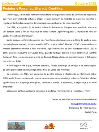 60
DeClara nº 58 Outubro 2022
Em Portugal, a Comissão Permanente da Hora é o órgão consultivo do Governo da República,
que “tem por finalidade estudar, propor e fazer cumprir as medidas de natureza científica e
regulamentar ligadas ao regime de hora legal e aos problemas da hora científica”.
Em 2018, a propósito do inquérito online do Parlamento Europeu, esta comissão elaborou
um parecer sobre o fim da mudança da hora: “A Hora Legal Portuguesa: O Impacto da Hora de
Verão; A Escolha da Hora Legal”.
Neste parecer, a Comissão conclui que “nenhuma das hipóteses sem Hora de Verão é uma
boa solução para o país, sendo a escolha UTC+1 a pior delas”. Manter UTC+1 corresponderia a
manter permanentemente a hora de verão, algo semelhante ao que aconteceu entre 1992 e
1996, durante o governo de Cavaco Silva, quando Portugal adotou o fuso horário CET (Central
European Time), o mesmo que o resto da Europa. Nessa altura, no pico do inverno, o Sol nascia
por volta das 9h00.
A justificação dada é que, embora pequena, “existe poupança de energia e as perturbações
do sono provocadas pela mudança para a hora de verão são mínimas”.
No entanto, em 2021, um conjunto de peritos assinou a Declaração de Barcelona sobre
Políticas do Tempo, sustentando que se deve acabar com a mudança pois esta “não têm efeitos
significativos na poupança energética, melhora a saúde, a economia, a segurança e o meio
ambiente”.
Mas então, ganhamos alguma coisa com a mudança? Infelizmente, a resposta é… “nim”!
Centro de Astrofísica da Universidade do Porto
http://planetario.up.pt/pt/
Professora de Físico Química
Isabel Pinto
Projetos e Parcerias: Literacia Científica
 