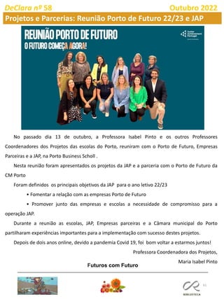 61
DeClara nº 58 Outubro 2022
Projetos e Parcerias: Reunião Porto de Futuro 22/23 e JAP
No passado dia 13 de outubro, a Professora Isabel Pinto e os outros Professores
Coordenadores dos Projetos das escolas do Porto, reuniram com o Porto de Futuro, Empresas
Parceiras e a JAP, na Porto Business Scholl .
Nesta reunião foram apresentados os projetos da JAP e a parceria com o Porto de Futuro da
CM Porto
Foram definidos os principais objetivos da JAP para o ano letivo 22/23
• Fomentar a relação com as empresas Porto de Futuro
• Promover junto das empresas e escolas a necessidade de compromisso para a
operação JAP.
Durante a reunião as escolas, JAP, Empresas parceiras e a Câmara municipal do Porto
partilharam experiências importantes para a implementação com sucesso destes projetos.
Depois de dois anos online, devido a pandemia Covid 19, foi bom voltar a estarmos juntos!
Professora Coordenadora dos Projetos,
Maria Isabel Pinto
Futuros com Futuro
 