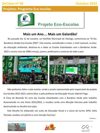 63
DeClara nº 58 Outubro 2022
Mais um Ano…. Mais um Galardão!
No passado dia 12 de outubro, no Pavilhão Municipal de Valongo, comemorou-se “O Dia
Bandeiras Verdes Eco-Escolas 2022”. Este evento, considerado o maior, a nível nacional, na área
da educação ambiental, destinou-se a todas as Escolas Galardoadas com a Bandeiras Verde
2022 e reuniu mais de 2000 crianças, jovens, professores e autarcas de todo o país.
Projetos: Programa Eco-escolas
Não podíamos faltar a este evento, sendo a escola representada pela responsável do projeto
Eco-Escolas 2022-2023, Isolina Silva, e pelo professor de Educação Visual, Gabriel Fraga.
O Clara de Resende foi uma das Escolas Galardoadas com a Bandeira Verde pelo trabalho
desenvolvido no ano letivo 2021/2022, e recebeu ainda uma Menção Honrosa pelo trabalho
desenvolvido no Desafio Eco-Lápis.
Este Desafio foi elaborado nas aulas de Educação Visual e a aluna da turma 10ºD, Sofia
Tomada, recebeu um prémio e uma menção honrosa!
Continua…
 