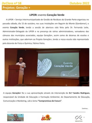 66
DeClara nº 58 Outubro 2022
Projetos: Geração +
LIPOR: evento Coração Verde
A LIPOR – Serviço Intermunicipalizado de Gestão de Resíduos do Grande Porto organizou no
passado sábado, dia 15 de outubro, nas suas instalações em Baguim do Monte (Gondomar), o
evento Coração Verde, tendo a sessão de abertura sido feita pelo Dr. Fernando Leite,
Administrador-Delegado da LIPOR e na presença de vários administradores, vereadores das
câmaras dos municípios associados, equipa Geração+, assim como de dezenas de escolas e
outras instituições, que aderiram ao Projeto Geração+, tendo a nossa escola sido representada
pela docente de Física e Química, Fátima Vieira.
A equipa Geração+ fez a sua apresentação através da intervenção da Dr.ª Sandra Rodrigues,
responsável da Unidade de Educação e Formação Ambiental, do Departamento de Educação,
Comunicação e Marketing, sob o tema “Compromisso de Futuro”.
Continua…
 