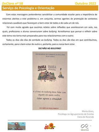 70
DeClara nº 58 Outubro 2022
Marta Alves,
Psicóloga no Agrupamento de Escolas
Clara de Resende
Com estas mensagens pretendemos sensibilizar a comunidade escolar para a importância de
estarmos atentos a este problema e, em conjunto, sermos agentes de promoção de contextos
relacionais saudáveis que favoreçam o bem-estar de todos e de cada um de nós.
Foi com muito agrado que ouvimos relatos sobre reflexões que aconteceram em aula, nas
quais, professores e alunos conversaram sobre bullying. Acreditamos que pensar e refletir sobre
este tema nos torna mais preparados para nos relacionarmos com o outro.
Todos os dias são dias de combate ao bullying. Todos os dias são dias em que contribuímos,
certamente, para o bem-estar do outro e, portanto, para o nosso bem estar.
DIZ NÃO AO BULLYING!
Serviço de Psicologia e Orientação
 