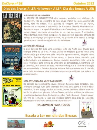 72
DeClara nº 58 Outubro 2022
Dias das Bruxas A LER Halloween A LER Dia das Bruxas A LER
A ÁRVORE DE HALLOWEEN
A ÁRVORE DE HALLOWEENO oito rapazes, vestidos com disfarces de
Halloween, vão ao encontro do seu amigo Pipkin na casa assombrada
deste, fora da cidade. Mas quando lá chegam, em vez de Pipkin,
encontram o enorme e cadavérico Sr. Carapace Clavicle Moundshroud.
Descobrem que o amigo foi levado por um Something, um estranho ser,
numa viagem que pode determinar se ele vive ou morre. O misterioso
Moundshroud leva então os rapazes na cauda de um papagaio através do
tempo e do espaço, para procurarem, no passado, não apenas o amigo
perdido, mas também o significado do Halloween…
A FESTA DAS BRUXAS
O que deveria ter sido uma animada festa da Noite das Bruxas para
crianças entre os 10 e os 17 anos, acaba em tragédia quando Joyce, uma
adolescente que não prima pela simpatia, aparece morta, afogada numa
banheira. Apenas algumas horas antes, a jovem tinha contado que
testemunhara um assassinato. Como ninguém acreditara nela, saíra de
casa, revoltada, para o meio de uma noite de tempestade. Encontrá-la-iam
já sem vida, mas dentro de casa. Perante o choque e a falta de explicação
para o sucedido, o famoso detetive Hercule Poirot é convocado à mansão
onde tudo aconteceu, para encontrar a «presença maligna» que estaria na
causa do crime.
UMA AVENTURA NA NOITE DAS BRUXAS
Da coleção que acompanha jovens leitores há pelo duas gerações, esta
aventura começa num café chamado Mistério que, como o nome deixa
adivinhar, é um espaço muito estranho, numa pequena aldeia onde os
heróis da série – as gémeas Luísa e Teresa, o Pedro, o Chico, o João e os
seus inseparáveis amigos de 4 patas, os cães Faial e Caracol – foram passar
um fim de semana. O que era suposto serem dois dias de sossego,
depressa se transforma em mais uma «aventura»,»
Escola a Ler em dia das Bruxas
HALLOWEEN PARA TODOS
 
