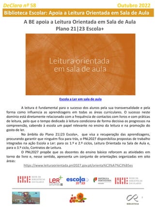 8
A BE apoia a Leitura Orientada em Sala de Aula
Plano 21|23 Escola+
Escola a Ler em sala de aula
A leitura é fundamental para o sucesso dos alunos pela sua transversalidade e pela
forma como influencia as aprendizagens em todas as áreas curriculares. O sucesso neste
domínio está diretamente relacionado com a frequência de contactos com livros e com práticas
de leitura, pelo que o tempo dedicado à leitura condiciona de forma decisiva os progressos na
compreensão, cabendo à escola um papel relevante no ensino da leitura e na promoção do
gosto de ler.
No âmbito do Plano 21|23 Escola+, que visa a recuperação das aprendizagens,
procurando garantir que ninguém fica para trás, o PNL2027 disponibiliza propostas de trabalho
integradas na ação Escola a Ler: para os 1.º e 2.º ciclos, Leitura Orientada na Sala de Aula e,
para o 3.º ciclo, Contratos de Leitura.
O PNL2027 propõe que os docentes do ensino básico reforcem as atividades em
torno do livro e, nesse sentido, apresenta um conjunto de orientações organizadas em oito
áreas:
https://www.leituraorientada.pnl2027.gov.pt/orienta%C3%A7%C3%B5es
DeClara nº 58 Outubro 2022
Biblioteca Escolar: Apoia a Leitura Orientada em Sala de Aula
 