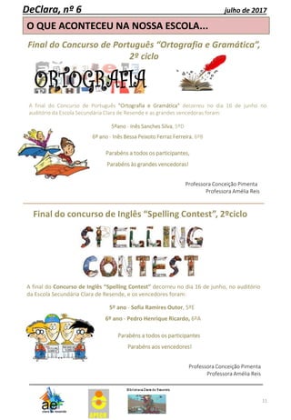 11
O QUE ACONTECEU NA NOSSA ESCOLA...
DeClara, nº 6 julho de 2017
Final do Concurso de Português “Ortografia e Gramática”,
2º ciclo
A final do Concurso de Português "Ortografia e Gramática" decorreu no dia 16 de junho no
auditório da Escola Secundária Clara de Resende e as grandes vencedoras foram:
5ºano - Inês Sanches Silva, 5ºD
6º ano - Inês Bessa Peixoto Ferraz Ferreira, 6ºB
Parabéns a todos os participantes,
Parabéns às grandes vencedoras!
Professora Conceição Pimenta
Professora Amélia Reis
Final do concurso de Inglês “Spelling Contest”, 2ºciclo
A final do Concurso de Inglês “Spelling Contest” decorreu no dia 16 de junho, no auditório
da Escola Secundária Clara de Resende, e os vencedores foram:
5º ano - Sofia Ramires Outor, 5ºE
6º ano - Pedro Henrique Ricardo, 6ºA
Parabéns a todos os participantes
Parabéns aos vencedores!
Professora Conceição Pimenta
Professora Amélia Reis
 