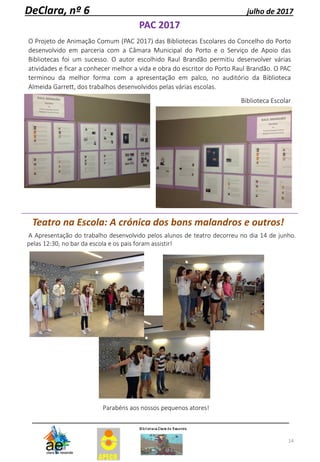 14
DeClara, nº 6 julho de 2017
Teatro na Escola: A crónica dos bons malandros e outros!
A Apresentação do trabalho desenvolvido pelos alunos de teatro decorreu no dia 14 de junho.
pelas 12:30, no bar da escola e os pais foram assistir!
Parabéns aos nossos pequenos atores!
PAC 2017
O Projeto de Animação Comum (PAC 2017) das Bibliotecas Escolares do Concelho do Porto
desenvolvido em parceria com a Câmara Municipal do Porto e o Serviço de Apoio das
Bibliotecas foi um sucesso. O autor escolhido Raul Brandão permitiu desenvolver várias
atividades e ficar a conhecer melhor a vida e obra do escritor do Porto Raul Brandão. O PAC
terminou da melhor forma com a apresentação em palco, no auditório da Biblioteca
Almeida Garrett, dos trabalhos desenvolvidos pelas várias escolas.
Biblioteca Escolar
 