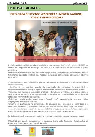 15
OS NOSSOS ALUNOS...
DeClara, nº 6 julho de 2017
ES2,3 CLARA DE RESENDE VENCEDORA 1ª MOSTRA NACIONAL
JOVENS EMPREENDEDORES
A 1ª Mostra Nacional de Jovens Empreendedores teve lugar nos dias 5, 6 e 7 de junho de 2017, no
Centro de Congressos da Alfândega, no Porto e a n escola Clara de Resende foi a grande
vencedora!
Desenvolvida pela Fundação da Juventude e visa promover o empreendedorismo criativo e social,
fomentando a geração de ideias e de negócios inovadores, apresentando os seguintes objetivos
específicos:
•Fomentar, reconhecer, distinguir e premiar a inovação, a criatividade e o talento dos jovens
empreendedores;
•Identificar jovens talentos, através da organização de atividades de proximidade e
relacionamento com os principais agentes intervenientes na educação e formação dos jovens;
•Fomentar nos jovens a capacidade analítica, estimulando a reflexão, o espírito crítico, a
capacidade de expressão e de argumentação, a imaginação e a criatividade em contexto de
deteção de oportunidades de negócios;
•Potenciar o contacto dos Jovens com o “mundo real”, preparando-os para uma melhor
integração no mercado de trabalho;
•Envolver os professores na dinamização de atividades que potenciem a criatividade e a
valorização do talento, promovendo uma melhoria dos mecanismos de formação dos jovens;
•Incentivar os ideais da cooperação e do intercâmbio entre jovens empreendedores e estimular o
aparecimento de jovens talentos ao nível do empreendedorismo criativo e social.
De âmbito nacional, este concurso pretende incentivar um espírito empreendedor nos jovens.
PARABÉNS aos grandes vencedores e à professora Maria João Sarmento, Coordenadora de
Projetos da Escola Secundária Clara de Resende
 
