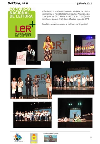16
DeClara, nº 6 julho de 2017
A final da 11ª edição do Concurso Nacional de Leitura
vai realizou-se na Biblioteca Municipal de Anadia no dia
7 de julho de 2017 entre as 10:00 e as 17:00 (prova
semifinal e a prova final). Com difusão a cargo da RTP2.
Parabéns aos vencedores e a todos os participantes!
 
