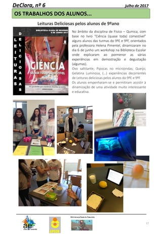 17
DeClara, nº 6 julho de 2017
OS TRABALHOS DOS ALUNOS...
Leituras Deliciosas pelos alunos de 9ºano
No âmbito da disciplina de Físico – Qumica, com
base no livro “Ciência (quase toda) comestível”
alguns alunos das turmas do 9ºE e 9ºF, orientados
pela professora Helena Pimentel, dinamizaram no
dia 6 de junho um workshop na Biblioteca Escolar
onde explicaram ao pormenor as várias
experiências em demostração e degustação
(algumas).
Ovo saltitante; Pipocas no microondas; Queijo;
Gelatina Luminosa, (...) experiências decorrentes
de Leituras deliciosas pelos alunos do 9ºE e 9ºF
Os alunos empenharam-se e permitiram assistir à
dinamização de uma atividade muito interessante
e educativa.
 