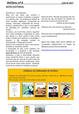 NOTA EDITORIAL
Boas férias e… até setembro.
Mais um ano letivo que termina e
continuamos na escola a trabalhar, a preparar
já o próximo ano. Os professores dividem-se
entre reuniões, vigilâncias, secretariado de
exames, matriculas, elaboração de turmas,
horários, atendimento a pais e encarregados
de educação…um infindável número de
tarefas.
Os alunos, uns já de férias, outros a aguardar
com muita ansiedade e expectativa as notas
dos exames e a fazer contas à vida, outros
ainda a estudar para melhorar os resultados e
alcançar a tão desejada entrada na
Universidade, a “Porta para o futuro”.
Resta já uma saudade de tudo o que passou,
de todos os momentos vividos!
A Associação de pais numa azáfama, em
arrumações e a preparar o tão desejado
banco de livros da Clara de Resende.
Desejamos a toda a comunidade educativa
umas excelentes férias e para aqueles que
terminam aqui um ciclo da sua vida e saem da
Clara de Resende, alunos e professores, votos
de um futuro muito muito risonho. Gostamos
muito de vos conhecer e trabalhar convosco!
Resta-nos dizer: “Aqueles que passam por nós,
não vão sós, não nos deixam sós. Deixam um
pouco de si, levam um pouco de nós”.
Antoine de Saint-Exupéry
Voltamos com mais notícias em setembro.
Equipa do Jornal
Deixamos aqui um agradecimento especial aos
nossos Colaboradores.
Alguns dos artigos deste jornal poderão ser
consultados integralmente no blogue da
Biblioteca Escolar Clara de Resende
http://bibliotecaescolarclararesende.blogspot.pt/
2
DeClara, nº 6 julho de 2017
Colabora na elaboração do DeClara
Colabora na elaboração do jornal da escola, DeClara, informa-te na Biblioteca Escolar
ano inicio do ano letivo.
Vamos todos juntos dar continuidade a este projeto.
 