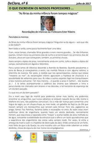 25
DeClara, nº 6 julho de 2017
O QUE ESCREVEM OS NOSSOS PROFESSORES ...
“As férias da minha infância foram tempos mágicos”
Recordações de infâncias da Professora Ester Ribeiro
Para todos os meninos
As férias da minha infância foram tempos mágicos! Perguntar-se-ão alguns – será que não
o são todos?!
Nem todos o serão, como posso facilmente fazer uma ideia.
Eram, nesse tempo, chamadas férias grandes e eram mesmo grandes…. Se não tínhamos
exames, tinham início nos primeiros dias de Junho e só terminavam nos primeiros dias de
Outubro, altura em que começavam, também, as primeiras chuvas.
Havia sempre a época da praia, normalmente ainda em Junho, Julho e depois a época do
campo, normalmente em Agosto e Setembro.
Para a praia íamos de eléctrico descendo a Avenida da Boavista. Quando passávamos a
zona do Bessa já começávamos a sentir, nas manhãs frescas e com alguma neblina, o
cheirinho da maresia. Por vezes, à medida que nos aproximávamos, víamos que estava
“nevoeiro ao mar”. As exclamações infantis agouravam a hipótese de chuviscos e a
possibilidade de voltarmos para casa. As mães e outros viajantes logo nos tranquilizavam
à boa maneira portuense -“oh meu menino, …é quando a praia é melhor!... isto levanta
já…! E lá íamos acompanhando a cadência das árvores que ladeavam a linha e
perscrutando nos intervalos sem árvores e nas descidas, o tal horizonte de esperança de
um dia bem passado.
E o que era um dia bem passado?
Era a maré vasa logo de manhã para podermos tomar mais banho, era podermos
encontrar os amiguinhos, que nunca sabíamos se estavam naquele dia ou não, (como o
telefone era caro, não podíamos comunicar). Era a mãe dar licença para comermos uma
língua da sogra, ou um chupa-chupa, ou mais tarde, um geladito da Rajá ou da Olá que
traziam sempre uns bonequinhos que serviam para brincar. Fora isto, jogávamos ao
prego, líamos Tios Patinhas, fazíamos bolos e escavações na areia. Às vezes estas eram
autênticas obras de engenharia, quando havia um adulto dedicado, normalmente
homem, que requisitava a rapaziada como “moços” a acartar baldes de areia molhada ou
de água, consoante a estabilidade da estrutura que o olho e um tacto apuradíssimos que
a experiência dos engenheiros das areias sabia sempre medir. Por vezes, lá vinha a
ameaça da maré a subir e a hipótese de destruição da obra. Então construía-se um forte,
mais forte do que o do Queijo, ou uma muralha com um fosso onde caberiam as ondas
desfeitas, cheias de espuma do mar. Como nos empolgávamos
(Continua...)
 