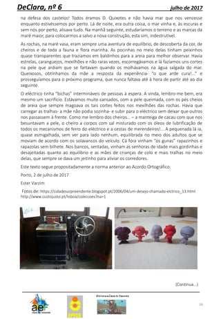 26
DeClara, nº 6 julho de 2017
na defesa dos castelos! Todos éramos D. Quixotes e não havia mar que nos vencesse
enquanto estivéssemos por perto. Lá de noite, era outra coisa, o mar vinha e, às escuras e
sem nós por perto, alisava tudo. Na manhã seguinte, estudaríamos o terreno e as marcas da
maré maior, para colocarmos a salvo a nova construção, esta sim, indestrutível.
As rochas, na maré vasa, eram sempre uma aventura de equilíbrio, de descoberta da cor, de
cheiros e de toda a fauna e flora marinha. As pocinhas no meio delas tinham peixinhos
quase transparentes que trazíamos em baldinhos para a areia para melhor observar. Havia
estrelas, caranguejos, mexilhões e não raras vezes, escorregávamos e lá fazíamos uns cortes
na pele que ardiam que se fartavam quando os molhávamos na água salgada do mar.
Queixosos, obtínhamos da mãe a resposta da experiência- “o que arde cura!...” e
prosseguíamos para o próximo programa, que nunca faltava até à hora de partir até ao dia
seguinte.
O eléctrico tinha “bichas” intermináveis de pessoas à espera. A vinda, lembro-me bem, era
mesmo um sacrifício. Estávamos muito cansados, com a pele queimada, com os pés cheios
de areia que sempre magoava os tais cortes feitos nos mexilhões das rochas. Havia que
carregar as tralhas- a mãe não podia sozinha- e subir para o eléctrico sem deixar que outros
nos passassem à frente. Como me lembro dos cheiros… – a manteiga de cacau com que nos
besuntavam a pele, o cheiro a corpos com sal misturado com os óleos de lubrificação de
todos os mecanismos de ferro do eléctrico e a cestas de merendeiros!... A pequenada lá ia,
quase esmigalhada, sem ver para lado nenhum, equilibrada no meio dos adultos que se
moviam de acordo com os solavancos do veículo. Cá fora vinham “os gunas” rapazinhos e
rapazolas sem bilhete. Nos bancos, sentadas, vinham as senhoras de idade mais gordinhas e
desajeitadas quanto ao equilíbrio e as mães de crianças de colo e mais tralhas no meio
delas, que sempre se dava um jeitinho para aliviar os corredores.
Este texto segue propositadamente a norma anterior ao Acordo Ortográfico.
Porto, 2 de julho de 2017
Ester Varzim
Fotos de: https://cidadesurpreendente.blogspot.pt/2006/04/um-desejo-chamado-elctrico_13.html
http://www.custojusto.pt/lisboa/coleccoes?na=1
(Continua...)
 