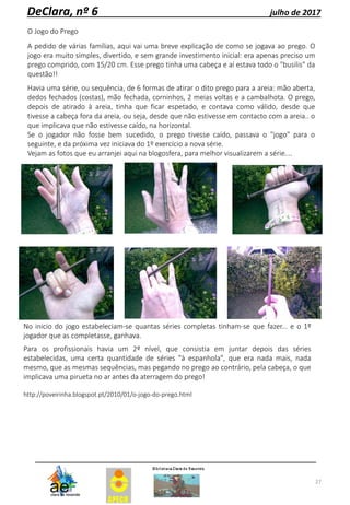 27
DeClara, nº 6 julho de 2017
O Jogo do Prego
A pedido de várias famílias, aqui vai uma breve explicação de como se jogava ao prego. O
jogo era muito simples, divertido, e sem grande investimento inicial: era apenas preciso um
prego comprido, com 15/20 cm. Esse prego tinha uma cabeça e aí estava todo o "busilis" da
questão!!
Havia uma série, ou sequência, de 6 formas de atirar o dito prego para a areia: mão aberta,
dedos fechados (costas), mão fechada, corninhos, 2 meias voltas e a cambalhota. O prego,
depois de atirado à areia, tinha que ficar espetado, e contava como válido, desde que
tivesse a cabeça fora da areia, ou seja, desde que não estivesse em contacto com a areia.. o
que implicava que não estivesse caído, na horizontal.
Se o jogador não fosse bem sucedido, o prego tivesse caído, passava o "jogo" para o
seguinte, e da próxima vez iniciava do 1º exercício a nova série.
Vejam as fotos que eu arranjei aqui na blogosfera, para melhor visualizarem a série....
No inicio do jogo estabeleciam-se quantas séries completas tinham-se que fazer... e o 1º
jogador que as completasse, ganhava.
Para os profissionais havia um 2º nível, que consistia em juntar depois das séries
estabelecidas, uma certa quantidade de séries "à espanhola", que era nada mais, nada
mesmo, que as mesmas sequências, mas pegando no prego ao contrário, pela cabeça, o que
implicava uma pirueta no ar antes da aterragem do prego!
http://poveirinha.blogspot.pt/2010/01/o-jogo-do-prego.html
 