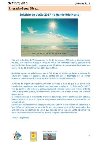 28
Literacia Geográfica...
DeClara, nº 6 julho de 2017
Solstício de Verão 2017 no Hemisfério Norte
Este ano o Solstício de Verão ocorreu no dia 21 de junho às 5h24min, o dia mais longo
do ano. Este instante marcou o início do Verão no Hemisfério Norte, estação mais
quente do ano. Esta estação prolonga-se por 93,65 dias até ao próximo Equinócio que
ocorre no dia 22 de setembro de 2017 às 21h02min.
Solstícios: pontos da eclíptica em que o Sol atinge as posições máxima e mínima de
altura em relação ao equador, isto é, pontos em que a declinação do Sol atinge
extremos: máxima no solstício de Verão e mínima no solstício de Inverno.
A palavra de origem latina (Solstitium) está associada à ideia de que o Sol devia estar
estacionário, ao atingir a sua mais alta ou mais baixa posição no céu. O termo "solstício"
vem do Latim sendo composto pelas palavras sol e sistere (que não se mexe). Visto da
Terra, o sol parece parado, mantendo uma posição fixa ao nascer e ao se pôr, durante
algum tempo.
O solstício de verão é o momento em que o Sol atinge a maior declinação em latitude,
medida a partir da linha do Equador, em junho no hemisfério norte, e em dezembro no
hemisfério sul.
Os solstícios acontecem duas vezes por ano, uma vez em junho e outra em dezembro, o
que define as mudanças de estação do ano juntamente com os dois equinócios. Em
junho observa-se o solstício de verão, que coincide com o início do verão no hemisfério
norte. No hemisfério sul acontece ao mesmo tempo o solstício de inverno.
Leituras Geográficas!
 