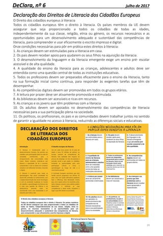 29
DeClara, nº 6 julho de 2017
Declaração dos Direitos de Literacia dos Cidadãos Europeus
O Direito dos cidadãos europeus à literacia
Todos os cidadãos europeus têm o direito à literacia. Os países membros da UE devem
assegurar que seja proporcionado a todos os cidadãos de todas as idades,
independentemente da sua classe, religião, etnia ou género, os recursos necessários e as
oportunidades para um desenvolvimento adequado e sustentável das competências de
literacia, para compreender e usar eficazmente o escrito impresso e digital.
Onze condições necessárias para pôr em prática estes direitos à literacia:
1. As crianças devem ser estimuladas para a literacia em casa.
2. Os pais devem receber apoio para ajudarem os seus filhos na aquisição da literacia.
3. O desenvolvimento da linguagem e da literacia emergente exige um ensino pré- escolar
acessível e de alta qualidade.
4. A qualidade do ensino da literacia para as crianças, adolescentes e adultos deve ser
entendida como uma questão central de todas as instituições educativas.
5. Todos os professores devem ser preparados eficazmente para o ensino da literacia, tanto
na sua formação inicial como contínua, para responder às exigentes tarefas que têm de
desempenhar.
6. As competências digitais devem ser promovidas em todos os grupos etários.
7. A leitura por prazer deve ser ativamente promovida e estimulada.
8. As bibliotecas devem ser acessíveis e ricas em recursos.
9. As crianças e os jovens que têm problemas com a literacia
10. Os adultos devem ser apoiados no desenvolvimento das competências de literacia
necessárias para a sua participação plena na sociedade.
11. Os políticos, os profissionais, os pais e as comunidades devem trabalhar juntos no sentido
de garantir a igualdade no acesso à literacia, reduzindo as diferenças sociais e educativas.
 