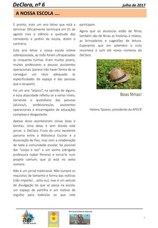 3
A NOSSA ESCOLA ….
DeClara, nº 6 julho de 2017
E pronto, mais um ano letivo que está a
terminar. Oficialmente terminará em 31 de
agosto mas o silêncio e quietude dos
corredores e jardins da escola, dizem o
contrário.
Este ano letivo a nossa escola esteve
sobrepovoada, ao todo foram ultrapassadas
as cinquenta turmas. Eram muitos jovens,
muitos professores e poucos assistentes
operacionais (parece não haver forma de se
conseguir um rácio adequado às
especificidades do espaço e das pessoas
que o ocupam).
Foi um ano “atípico”, na opinião de alguns,
e essa atipicidade refletiu-se a vários níveis,
tornando o quotidiano das pessoas
(alunos/s, professores/as, assistentes
operacionais e encarregados de educação)
complexo e desgastante.
Apesar disso aconteceram coisas boas e
bonitas. Uma delas é sem dúvida este
jornal, o DeClara. Fruto de uma excelente
parceria entre a Biblioteca Escolar e a
Associação de Pais, mas com a colaboração
de toda a comunidade escolar, foi possível
dar “corpo e voz” a um sonho (obrigada
professora Isabel Pereira) e torná-lo num
projeto comum, que já está no sexto
número.
Não é um jornal tradicional. Não cumpre os
requisitos de tamanho e forma das notícias
(não importa!... acho eu), mas é um veículo
de divulgação do que se passa na escola,
um espaço de partilha e um motivo de
orgulho para todos/as os que nele
participam.
Agora que os alunos/as estão de férias
também vão de férias as histórias e relatos,
as brincadeiras e sugestões de leitura.
Esperamos que em setembro o ciclo
recomece e com ele novos números do
DeClara.
Boas férias!
Helena Tavares, presidente da APECR
 