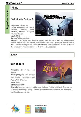Filme
7
DeClara, nº 6 julho de 2017
Género: Ação e Aventura
Descrição: Depois que Brian e Mia se aposentaram, e o resto da equipa foi exonerado,
Dom e Letty estão nalua de mel e levam uma vida pacata e completamente normal.
Mas a adrenalina do passado acaba voltando com tudo quando uma mulher misteriosa
faz com que Dom retorne ao mundo do crime e da velocidade.
Velocidade Furiosa 8
Realizador: F. Gary Gray
Atores principais: Vin Diesel,
Dwayne Johnson, Jason
Statham, Michelle Rodriguez,
Charlize Theron.
Idade: M/12
Série
Son of Zorn
Realizador: Eli Jorne, Reed
Agnew.
Atores principais: Mark Proksch,
Tony Revolori, Clara Mamet, Rob
Riggle, Nick Offerman.
Idade: M/12
Género: Comédia.Canal: FOX Comedy.
Descrição: Zorn, um guerreiro bárbaro da ficção do Pacífico Sul ilha de Zephyria que
se muda para Orange County, Califórnia, para se reencontrar-se com a sua ex-esposa
e o filho adolescente, Alan.
 