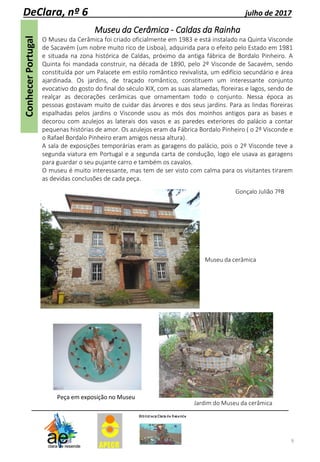 9
DeClara, nº 6 julho de 2017
Museu da Cerâmica - Caldas da Rainha
O Museu da Cerâmica foi criado oficialmente em 1983 e está instalado na Quinta Visconde
de Sacavém (um nobre muito rico de Lisboa), adquirida para o efeito pelo Estado em 1981
e situada na zona histórica de Caldas, próximo da antiga fábrica de Bordalo Pinheiro. A
Quinta foi mandada construir, na década de 1890, pelo 2º Visconde de Sacavém, sendo
constituída por um Palacete em estilo romântico revivalista, um edifício secundário e área
ajardinada. Os jardins, de traçado romântico, constituem um interessante conjunto
evocativo do gosto do final do século XIX, com as suas alamedas, floreiras e lagos, sendo de
realçar as decorações cerâmicas que ornamentam todo o conjunto. Nessa época as
pessoas gostavam muito de cuidar das árvores e dos seus jardins. Para as lindas floreiras
espalhadas pelos jardins o Visconde usou as mós dos moinhos antigos para as bases e
decorou com azulejos as laterais dos vasos e as paredes exteriores do palácio a contar
pequenas histórias de amor. Os azulejos eram da Fábrica Bordalo Pinheiro ( o 2º Visconde e
o Rafael Bordalo Pinheiro eram amigos nessa altura).
A sala de exposições temporárias eram as garagens do palácio, pois o 2º Visconde teve a
segunda viatura em Portugal e a segunda carta de condução, logo ele usava as garagens
para guardar o seu pujante carro e também os cavalos.
O museu é muito interessante, mas tem de ser visto com calma para os visitantes tirarem
as devidas conclusões de cada peça.
Museu da cerâmica
Peça em exposição no Museu
Jardim do Museu da cerâmica
Gonçalo Julião 7ºB
 