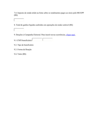 7.4. Imposto de renda retido na fonte sobre os rendimentos pagos ao sócio pela ME/EPP
(R$)

8. Total de ganhos líquidos auferidos em operações de renda variável (R$)

9. Doações à Campanha Eleitoral. Para inserir novas ocorrências, clique aqui.
9.1 CNPJ beneficiário:
9.2. Tipo de beneficiário
9.3. Forma de Doação
9.4. Valor (R$)

 