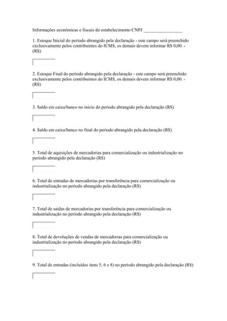Informações econômicas e fiscais do estabelecimento CNPJ _________________
1. Estoque Inicial do período abrangido pela declaração - este campo será preenchido
exclusivamente pelos contribuintes do ICMS, os demais devem informar R$ 0,00. (R$)

2. Estoque Final do período abrangido pela declaração - este campo será preenchido
exclusivamente pelos contribuintes do ICMS, os demais devem informar R$ 0,00. (R$)

3. Saldo em caixa/banco no início do período abrangido pela declaração (R$)

4. Saldo em caixa/banco no final do período abrangido pela declaração (R$)

5. Total de aquisições de mercadorias para comercialização ou industrialização no
período abrangido pela declaração (R$)

6. Total de entradas de mercadorias por transferência para comercialização ou
industrialização no período abrangido pela declaração (R$)

7. Total de saídas de mercadorias por transferência para comercialização ou
industrialização no período abrangido pela declaração (R$)

8. Total de devoluções de vendas de mercadorias para comercialização ou
industrialização no período abrangido pela declaração (R$)

9. Total de entradas (incluídos itens 5, 6 e 8) no período abrangido pela declaração (R$)

 