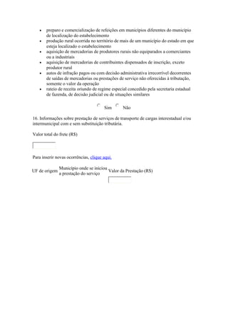 •
•
•
•
•

•

preparo e comercialização de refeições em municípios diferentes do município
de localização do estabelecimento
produção rural ocorrida no território de mais de um município do estado em que
esteja localizado o estabelecimento
aquisição de mercadorias de produtores rurais não equiparados a comerciantes
ou a industriais
aquisição de mercadorias de contribuintes dispensados de inscrição, exceto
produtor rural
autos de infração pagos ou com decisão administrativa irrecorrível decorrentes
de saídas de mercadorias ou prestações de serviço não oferecidas à tributação,
somente o valor da operação
rateio de receita oriundo de regime especial concedido pela secretaria estadual
de fazenda, de decisão judicial ou de situações similares
Sim

Não

16. Informações sobre prestação de serviços de transporte de cargas interestadual e/ou
intermunicipal com e sem substituição tributária.
Valor total do frete (R$)

Para inserir novas ocorrências, clique aqui.
UF de origem

Município onde se iniciou
Valor da Prestação (R$)
a prestação do serviço

 