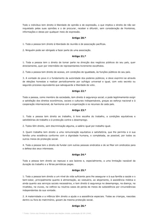 * Fonte: Centro dos Direitos do Homem das Nações Unidas, publicação GE.94-15440.
Todo o indivíduo tem direito à liberdade de opinião e de expressão, o que implica o direito de não ser
inquietado pelas suas opiniões e o de procurar, receber e difundir, sem consideração de fronteiras,
informações e ideias por qualquer meio de expressão.
Artigo 20.º
1. Toda a pessoa tem direito à liberdade de reunião e de associação pacíficas.
2. Ninguém pode ser obrigado a fazer parte de uma associação.
Artigo 21.º
1. Toda a pessoa tem o direito de tomar parte na direcção dos negócios públicos do seu país, quer
directamente, quer por intermédio de representantes livremente escolhidos.
2. Toda a pessoa tem direito de acesso, em condições de igualdade, às funções públicos do seu país.
3. A vontade do povo é o fundamento da autoridade dos poderes públicos; e deve exprimir-se através
de eleições honestas a realizar periodicamente por sufrágio universal e igual, com voto secreto ou
segundo processo equivalente que salvaguarde a liberdade de voto.
Artigo 22.º
Toda a pessoa, como membro da sociedade, tem direito à segurança social; e pode legitimamente exigir
a satisfação dos direitos económicos, sociais e culturais indispensáveis, graças ao esforço nacional e à
cooperação internacional, de harmonia com a organização e os recursos de cada país.
Artigo 23.º
1. Toda a pessoa tem direito ao trabalho, à livre escolha do trabalho, a condições equitativas e
satisfatórias de trabalho e à protecção contra o desemprego.
2. Todos têm direito, sem discriminação alguma, a salário igual por trabalho igual.
3. Quem trabalha tem direito a uma remuneração equitativa e satisfatória, que lhe permita e à sua
família uma existência conforme com a dignidade humana, e completada, se possível, por todos os
outros meios de protecção social.
4. Toda a pessoa tem o direito de fundar com outras pessoas sindicatos e de se filiar em sindicatos para
a defesa dos seus interesses.
Artigo 24.º
Toda a pessoa tem direito ao repouso e aos lazeres e, especialmente, a uma limitação razoável da
duração do trabalho e a férias periódicas pagas.
Artigo 25.º
1. Toda a pessoa tem direito a um nível de vida suficiente para lhe assegurar e à sua família a saúde e o
bem-estar, principalmente quanto à alimentação, ao vestuário, ao alojamento, à assistência médica e
ainda quanto aos serviços sociais necessários, e tem direito à segurança no desemprego, na doença, na
invalidez, na viuvez, na velhice ou noutros casos de perda de meios de subsistência por circunstâncias
independentes da sua vontade.
2. A maternidade e a infância têm direito a ajuda e a assistência especiais. Todas as crianças, nascidas
dentro ou fora do matrimónio, gozam da mesma protecção social.
Artigo 26.º
 