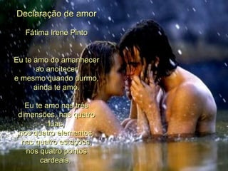 Declaração de amor Fátima Irene Pinto Eu te amo do amanhecer ao anoitecer e mesmo quando durmo, ainda te amo. Eu te amo nas três dimensões, nas quatro luas, nos quatro elementos, nas quatro estações, nos quatro pontos cardeais.  