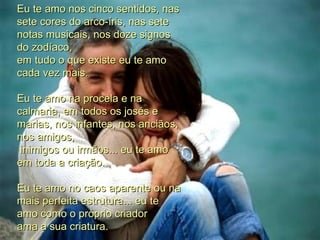 Eu te amo nos cinco sentidos, nas sete cores do arco-íris, nas sete notas musicais, nos doze signos do zodíaco, em tudo o que existe eu te amo cada vez mais. Eu te amo na procela e na calmaria, em todos os josés e marias, nos infantes, nos anciãos, nos amigos,  inimigos ou irmãos... eu te amo em toda a criação. Eu te amo no caos aparente ou na mais perfeita estrutura... eu te amo como o próprio criador ama a sua criatura.  