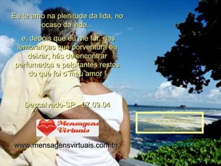 Eu te amo na plenitude da lida, no ocaso da vida... e, depois que eu me for, nas lembranças que porventura eu deixar, hás de encontrar perfumados e palpitantes restos do que foi o meu amor ! Descalvado-SP - 07.09.04 www.mensagensvirtuais.com.br   Música: Sailor_duet ov violin adn piano Montagem; [email_address] www.pranos.com.br 