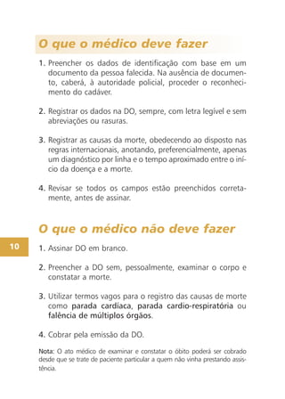 O que o médico deve fazer
1. Preencher os dados de identificação com base em um
documento da pessoa falecida. Na ausência de documen-
to, caberá, à autoridade policial, proceder o reconheci-
mento do cadáver.
2. Registrar os dados na DO, sempre, com letra legível e sem
abreviações ou rasuras.
3. Registrar as causas da morte, obedecendo ao disposto nas
regras internacionais, anotando, preferencialmente, apenas
um diagnóstico por linha e o tempo aproximado entre o iní-
cio da doença e a morte.
4. Revisar se todos os campos estão preenchidos correta-
mente, antes de assinar.
O que o médico não deve fazer
1. Assinar DO em branco.
2. Preencher a DO sem, pessoalmente, examinar o corpo e
constatar a morte.
3. Utilizar termos vagos para o registro das causas de morte
como parada cardíaca, parada cardio-respiratória ou
falência de múltiplos órgãos.
4. Cobrar pela emissão da DO.
Nota: O ato médico de examinar e constatar o óbito poderá ser cobrado
desde que se trate de paciente particular a quem não vinha prestando assis-
tência.
10
 