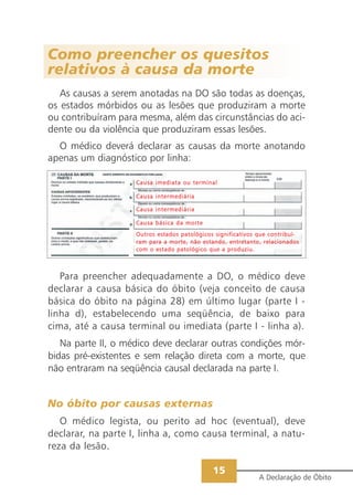 15
A Declaração de Óbito
Como preencher os quesitos
relativos à causa da morte
As causas a serem anotadas na DO são todas as doenças,
os estados mórbidos ou as lesões que produziram a morte
ou contribuíram para mesma, além das circunstâncias do aci-
dente ou da violência que produziram essas lesões.
O médico deverá declarar as causas da morte anotando
apenas um diagnóstico por linha:
CCaauussaa iimmeeddiiaattaa oouu tteerrmmiinnaall
CCaauussaa iinntteerrmmeeddiiáárriiaa
CCaauussaa iinntteerrmmeeddiiáárriiaa
CCaauussaa bbáássiiccaa ddaa mmoorrttee
OOuuttrrooss eessttaaddooss ppaattoollóóggiiccooss ssiiggnniiffiiccaattiivvooss qquuee ccoonnttrriibbuuíí--
rraamm ppaarraa aa mmoorrttee,, nnããoo eessttaannddoo,, eennttrreettaannttoo,, rreellaacciioonnaaddooss
ccoomm oo eessttaaddoo ppaattoollóóggiiccoo qquuee aa pprroodduuzziiuu..
Para preencher adequadamente a DO, o médico deve
declarar a causa básica do óbito (veja conceito de causa
básica do óbito na página 28) em último lugar (parte I -
linha d), estabelecendo uma seqüência, de baixo para
cima, até a causa terminal ou imediata (parte I - linha a).
Na parte II, o médico deve declarar outras condições mór-
bidas pré-existentes e sem relação direta com a morte, que
não entraram na seqüência causal declarada na parte I.
No óbito por causas externas
O médico legista, ou perito ad hoc (eventual), deve
declarar, na parte I, linha a, como causa terminal, a natu-
reza da lesão.
 